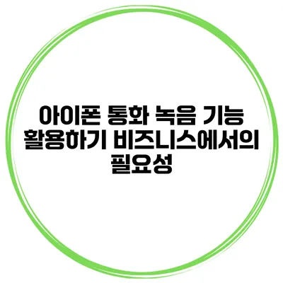 아이폰 통화 녹음 기능 활용하기 비즈니스에서의 필요성