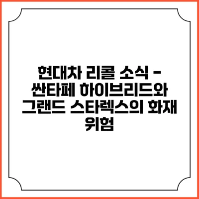 현대차 리콜 소식 - 싼타페 하이브리드와 그랜드 스타렉스의 화재 위험